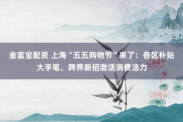金富宝配资 上海“五五购物节”来了：各区补贴大手笔，跨界新招激活消费活力