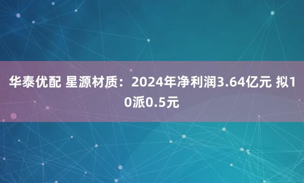 华泰优配 星源材质：2024年净利润3.64亿元 拟10派0.5元