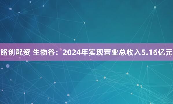 铭创配资 生物谷：2024年实现营业总收入5.16亿元