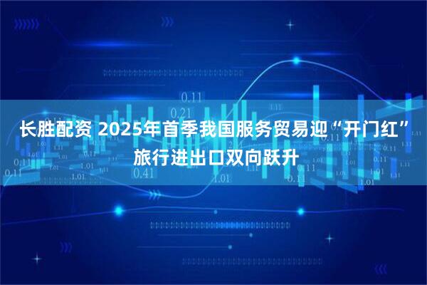 长胜配资 2025年首季我国服务贸易迎“开门红” 旅行进出口双向跃升