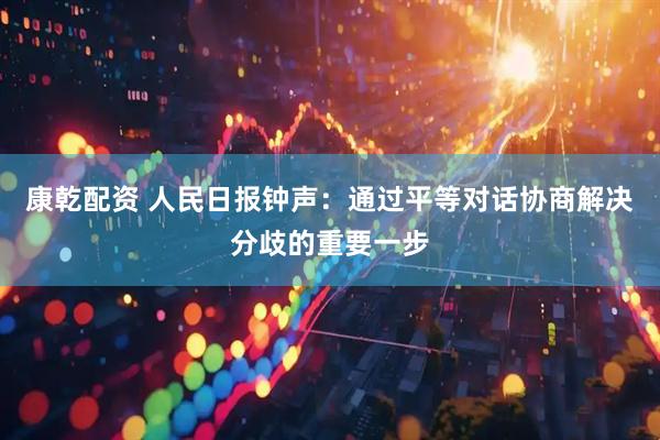 康乾配资 人民日报钟声：通过平等对话协商解决分歧的重要一步
