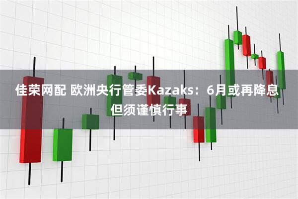 佳荣网配 欧洲央行管委Kazaks：6月或再降息 但须谨慎行事