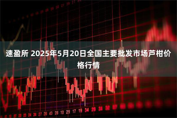 速盈所 2025年5月20日全国主要批发市场芦柑价格行情