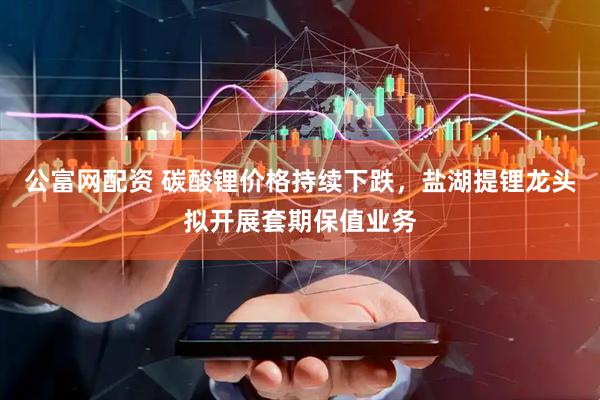 公富网配资 碳酸锂价格持续下跌，盐湖提锂龙头拟开展套期保值业务