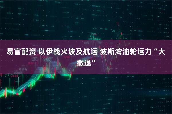 易富配资 以伊战火波及航运 波斯湾油轮运力“大撤退”