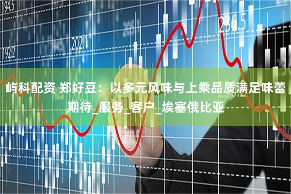 屿科配资 郑好豆：以多元风味与上乘品质满足味蕾期待_服务_客户_埃塞俄比亚