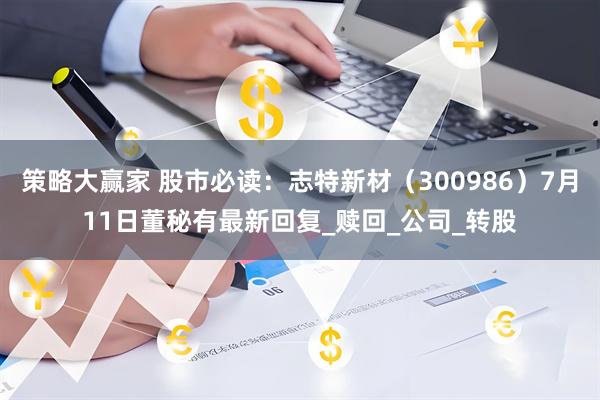 策略大赢家 股市必读：志特新材（300986）7月11日董秘有最新回复_赎回_公司_转股