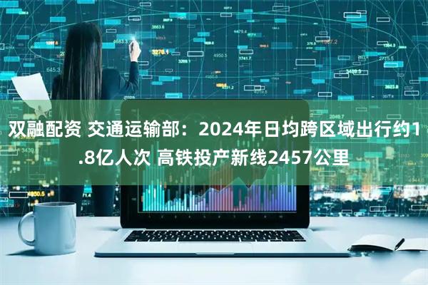 双融配资 交通运输部：2024年日均跨区域出行约1.8亿人次 高铁投产新线2457公里